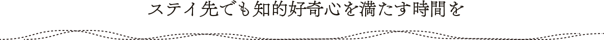 ステイ先でも知的好奇心を満たす時間を